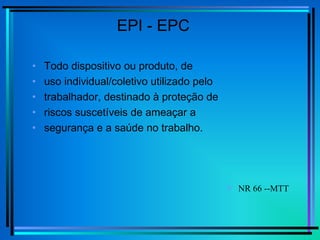 EPI - EPC
• Todo dispositivo ou produto, de
• uso individual/coletivo utilizado pelo
• trabalhador, destinado à proteção de
• riscos suscetíveis de ameaçar a
• segurança e a saúde no trabalho.
 NR 66 --MTT
 