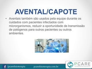 pcarefisioterapia.com.br/pcarefisioterapia
AVENTAL/CAPOTE
• Aventais também são usados pela equipe durante os
cuidados com pacientes infectados com
microrganismos, reduzir a oportunidade de transmissão
de patógenos para outros pacientes ou outros
ambientes.
 