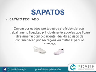 pcarefisioterapia.com.br/pcarefisioterapia
SAPATOS
• SAPATO FECHADO
Devem ser usados por todos os profissionais que
trabalham no hospital, principalmente aqueles que lidam
diretamente com o paciente, devido ao risco de
contaminação por secreções ou material perfuro
cortante.
 