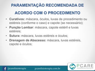 pcarefisioterapia.com.br/pcarefisioterapia
PARAMENTAÇÃO RECOMENDADA DE
ACORDO COM O PROCEDIMENTO
• Curativos: máscara, óculos, luvas de procedimento ou
estéreis (conforme o caso) e capote (se necessário);
• Punção Lombar: máscara, capote estéril e luvas
estéreis;
• Sutura: máscara, luvas estéreis e óculos;
• Drenagem de Abscesso: máscara, luvas estéreis,
capote e óculos;
 