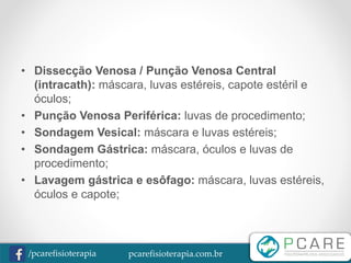 pcarefisioterapia.com.br/pcarefisioterapia
• Dissecção Venosa / Punção Venosa Central
(intracath): máscara, luvas estéreis, capote estéril e
óculos;
• Punção Venosa Periférica: luvas de procedimento;
• Sondagem Vesical: máscara e luvas estéreis;
• Sondagem Gástrica: máscara, óculos e luvas de
procedimento;
• Lavagem gástrica e esôfago: máscara, luvas estéreis,
óculos e capote;
 