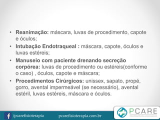 pcarefisioterapia.com.br/pcarefisioterapia
• Reanimação: máscara, luvas de procedimento, capote
e óculos;
• Intubação Endotraqueal : máscara, capote, óculos e
luvas estéreis;
• Manuseio com paciente drenando secreção
corpórea: luvas de procedimento ou estéreis(conforme
o caso) , óculos, capote e máscara;
• Procedimentos Cirúrgicos: unissex, sapato, propé,
gorro, avental impermeável (se necessário), avental
estéril, luvas estéreis, máscara e óculos.
 
