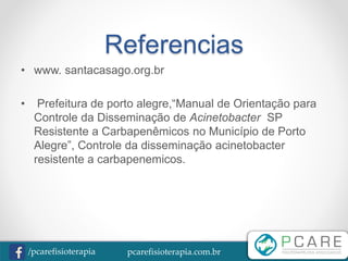 pcarefisioterapia.com.br/pcarefisioterapia
Referencias
• www. santacasago.org.br
• Prefeitura de porto alegre,“Manual de Orientação para
Controle da Disseminação de Acinetobacter SP
Resistente a Carbapenêmicos no Município de Porto
Alegre”, Controle da disseminação acinetobacter
resistente a carbapenemicos.
 