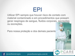 pcarefisioterapia.com.br/pcarefisioterapia
EPI
Utilizar EPI sempre que houver risco de contato com
material contaminado e em procedimentos que possam
gerar respingos de sangue, fluidos corporais, secreções
ou excreções.
Para nossa proteção e dos demais pacientes.
 
