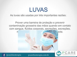 pcarefisioterapia.com.br/pcarefisioterapia
LUVAS
As luvas são usadas por três importantes razões:
Prover uma barreira de proteção e prevenir
contaminação grosseira das mãos quando em contato
com sangue, fluídos corporais, secreções, excreções,
membranas mucosas e pele não intacta.
 