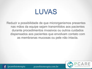 pcarefisioterapia.com.br/pcarefisioterapia
LUVAS
Reduzir a possibilidade de que microrganismos presentes
nas mãos da equipe sejam transmitidos aos pacientes
durante procedimentos invasivos ou outros cuidados
dispensados aos pacientes que envolvam contato com
as membranas mucosas ou pele não intacta.
 