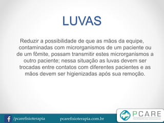 pcarefisioterapia.com.br/pcarefisioterapia
LUVAS
Reduzir a possibilidade de que as mãos da equipe,
contaminadas com microrganismos de um paciente ou
de um fômite, possam transmitir estes microrganismos a
outro paciente; nessa situação as luvas devem ser
trocadas entre contatos com diferentes pacientes e as
mãos devem ser higienizadas após sua remoção.
 