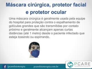 pcarefisioterapia.com.br/pcarefisioterapia
Máscara cirúrgica, protetor facial
e protetor ocular
Uma máscara cirúrgica é geralmente usada pela equipe
do hospital para proteção contra o espalhamento de
gotículas grandes que são transmitidas por contato
próximo e geralmente alcançam apenas curtas
distâncias (até 1 metro) desde o paciente infectado que
esteja tossindo ou espirrando.
 