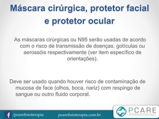 pcarefisioterapia.com.br/pcarefisioterapia
Máscara cirúrgica, protetor facial
e protetor ocular
As máscaras cirúrgicas ou N95 serão usadas de acordo
com o risco de transmissão de doenças, gotículas ou
aerossóis respectivamente (ver item específico de
orientações).
Deve ser usado quando houver risco de contaminação de
mucosa de face (olhos, boca, nariz) com respingo de
sangue ou outro fluido corporal.
 