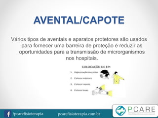 pcarefisioterapia.com.br/pcarefisioterapia
AVENTAL/CAPOTE
Vários tipos de aventais e aparatos protetores são usados
para fornecer uma barreira de proteção e reduzir as
oportunidades para a transmissão de microrganismos
nos hospitais.
 
