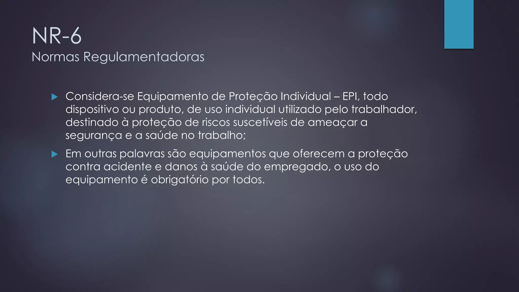 NR-6
Normas Regulamentadoras
 Considera-se Equipamento de Proteção Individual – EPI, todo
dispositivo ou produto, de uso individual utilizado pelo trabalhador,
destinado à proteção de riscos suscetíveis de ameaçar a
segurança e a saúde no trabalho;
 Em outras palavras são equipamentos que oferecem a proteção
contra acidente e danos à saúde do empregado, o uso do
equipamento é obrigatório por todos.
 
