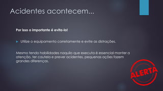 Acidentes acontecem...
Por isso o importante é evita-lo!
 Utilize o equipamento corretamente e evite as distrações.
Mesmo tendo habilidades naquilo que executa é essencial manter a
atenção, ter cautela e prever acidentes, pequenas ações fazem
grandes diferenças.
 