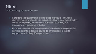 NR-6
Normas Regulamentadoras
 Considera-se Equipamento de Proteção Individual – EPI, todo
dispositivo ou produto, de uso individual utilizado pelo trabalhador,
destinado à proteção de riscos suscetíveis de ameaçar a
segurança e a saúde no trabalho;
 Em outras palavras são equipamentos que oferecem a proteção
contra acidente e danos à saúde do empregado, o uso do
equipamento é obrigatório por todos.
 