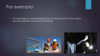 Por exemplo:
 Os metalúrgicos, os empregados de construção civil, e entre outros
que são expostos aos riscos da profissão.
 