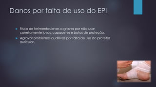 Danos por falta de uso do EPI
 Risco de ferimentos leves a graves por não usar
corretamente luvas, capacetes e botas de proteção.
 Agravar problemas auditivos por falta de uso do protetor
auricular.
 