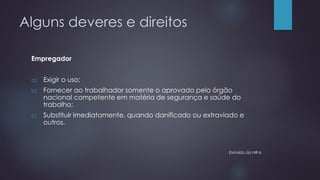 Alguns deveres e direitos
Empregador
a) Exigir o uso;
b) Fornecer ao trabalhador somente o aprovado pelo órgão
nacional competente em matéria de segurança e saúde do
trabalho;
c) Substituir imediatamente, quando danificado ou extraviado e
outros.
Extraído da NR-6
 