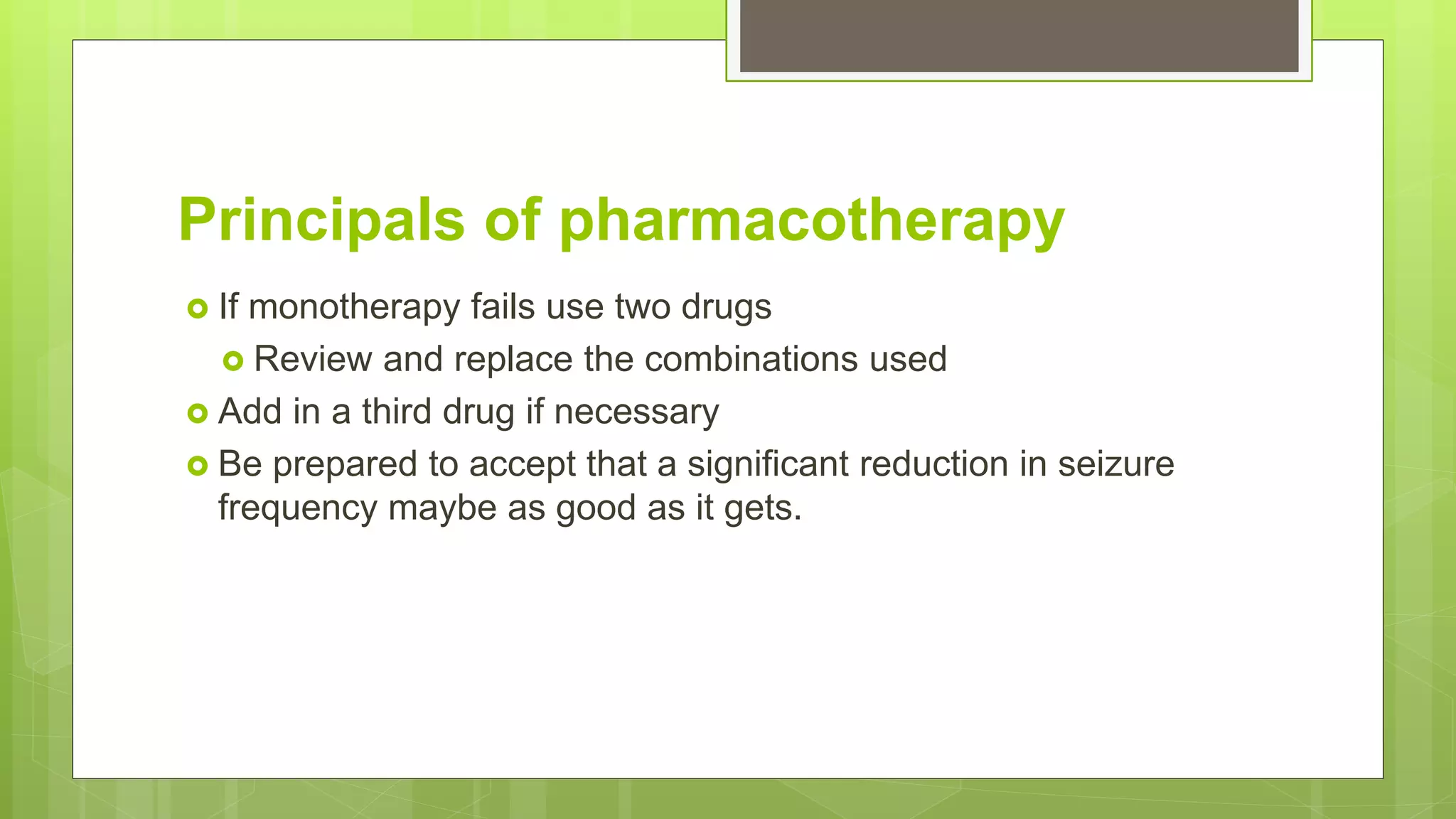 Principals of pharmacotherapy
 If monotherapy fails use two drugs
 Review and replace the combinations used
 Add in a third drug if necessary
 Be prepared to accept that a significant reduction in seizure
frequency maybe as good as it gets.
 
