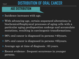 TEXT DISTRIBUTION OF ORAL CANCER
▸ Incidence increases with age.
▸ With advancing age, certain sequenced alterations in
biochemical/biophysical processes of aging cells with a
particular aging predisposition undergo and accumulate
mutations, resulting in carcinogenic transformations.
▸ 96% oral cancer is diagnosed in persons >40years.
▸ 50% oral cancer is diagnosed in persons >65years.
▸ Average age at time of diagnosis : 63 years.
▸ Recent evidence : frequent occurrence in younger
persons.
AGE DISTRIBUTION
 