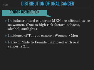 TEXT DISTRIBUTION OF ORAL CANCER
▸ In industrialized countries MEN are affected twice
as women. (Due to high risk factors- tobacco,
alcohol, sunlight.)
▸ Incidence of Tongue cancer : Women > Men
▸ Ratio of Male to Female diagnosed with oral
cancer is 2:1.
GENDER DISTRIBUTION
 