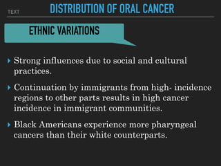 TEXT DISTRIBUTION OF ORAL CANCER
▸ Strong influences due to social and cultural
practices.
▸ Continuation by immigrants from high- incidence
regions to other parts results in high cancer
incidence in immigrant communities.
▸ Black Americans experience more pharyngeal
cancers than their white counterparts.
ETHNIC VARIATIONS
 