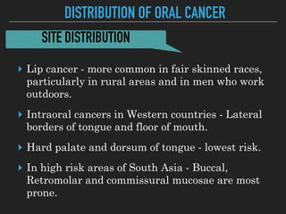 DISTRIBUTION OF ORAL CANCER
▸ Lip cancer - more common in fair skinned races,
particularly in rural areas and in men who work
outdoors.
▸ Intraoral cancers in Western countries - Lateral
borders of tongue and floor of mouth.
▸ Hard palate and dorsum of tongue - lowest risk.
▸ In high risk areas of South Asia - Buccal,
Retromolar and commissural mucosae are most
prone.
SITE DISTRIBUTION
 