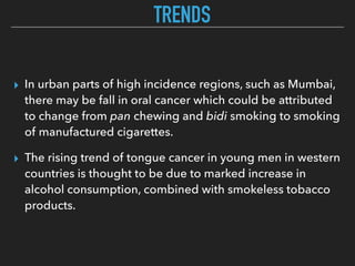 TRENDS
▸ In urban parts of high incidence regions, such as Mumbai,
there may be fall in oral cancer which could be attributed
to change from pan chewing and bidi smoking to smoking
of manufactured cigarettes.
▸ The rising trend of tongue cancer in young men in western
countries is thought to be due to marked increase in
alcohol consumption, combined with smokeless tobacco
products.
 