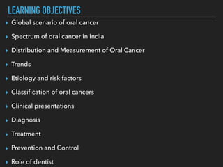 LEARNING OBJECTIVES
▸ Global scenario of oral cancer
▸ Spectrum of oral cancer in India
▸ Distribution and Measurement of Oral Cancer
▸ Trends
▸ Etiology and risk factors
▸ Classiﬁcation of oral cancers
▸ Clinical presentations
▸ Diagnosis
▸ Treatment
▸ Prevention and Control
▸ Role of dentist
 