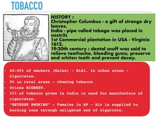 TOBACCO
HISTORY :
Christopher Columbus - a gift of strange dry
leaves.
India - pipe called tobago was placed in
nostrils
1st Commercial plantation in USA - Virginia
1612.
19-20th century : dental snuff was said to
relieve toothache, bleeding gums, preserve
and whiten teeth and prevent decay.
40-45% of smokers (Males) - Bidi, In urban areas -
Cigarretes.
9% in rural areas - chewing tobacco
Orissa HIGHEST.
31% of tobacco grown in India is used for manufacture of
cigarretes.
“REVERSE SMOKING” - Females in AP - Air is supplied to
burning zone through unlighted end of cigarrete.
 