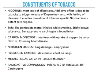 CONSTITUENTS OF TOBACCO
‣ NICOTINE : most toxic of all poisons. Addictive effect is due to its
capacity to trigger release of Dopamine - asso. with feeling of
pleasure. It enables formation of tobacco speciﬁc Nitrosamines -
potent carcinogens.
‣ TAR : The particulate matter inhaled while smoking. Sticky brown
substance. Benzopyrene -a carcinogen is found in tar.
‣ CARBON MONOXIDE : interferes with uptake of oxygen by lungs.
Devt. of Coronary heart disease.
‣ NITROGEN OXIDES : lung damage - emphysema
‣ HYDROGEN CYANIDE : deleterious effect on lungs
‣ METALS : Ni, As. Cd, Cr, Pb - asso. with cancer
‣ RADIOACTIVE COMPOUNDS : Polonium-210, Potassium-40 :
Carcinogens
 
