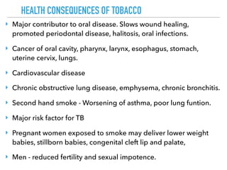 HEALTH CONSEQUENCES OF TOBACCO
‣ Major contributor to oral disease. Slows wound healing,
promoted periodontal disease, halitosis, oral infections.
‣ Cancer of oral cavity, pharynx, larynx, esophagus, stomach,
uterine cervix, lungs.
‣ Cardiovascular disease
‣ Chronic obstructive lung disease, emphysema, chronic bronchitis.
‣ Second hand smoke - Worsening of asthma, poor lung funtion.
‣ Major risk factor for TB
‣ Pregnant women exposed to smoke may deliver lower weight
babies, stillborn babies, congenital cleft lip and palate,
‣ Men - reduced fertility and sexual impotence.
 