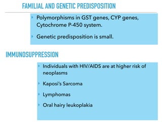 FAMILIAL AND GENETIC PREDISPOSITION
IMMUNOSUPPRESSION
‣ Polymorphisms in GST genes, CYP genes,
Cytochrome P-450 system.
‣ Genetic predisposition is small.
‣ Individuals with HIV/AIDS are at higher risk of
neoplasms
‣ Kaposi’s Sarcoma
‣ Lymphomas
‣ Oral hairy leukoplakia
 
