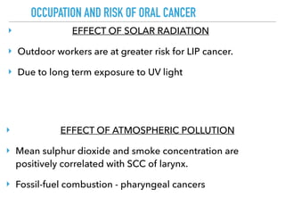 OCCUPATION AND RISK OF ORAL CANCER
‣ EFFECT OF SOLAR RADIATION
‣ Outdoor workers are at greater risk for LIP cancer.
‣ Due to long term exposure to UV light
‣ EFFECT OF ATMOSPHERIC POLLUTION
‣ Mean sulphur dioxide and smoke concentration are
positively correlated with SCC of larynx.
‣ Fossil-fuel combustion - pharyngeal cancers
 
