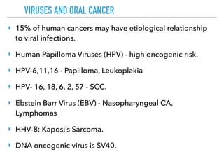VIRUSES AND ORAL CANCER
‣ 15% of human cancers may have etiological relationship
to viral infections.
‣ Human Papilloma Viruses (HPV) - high oncogenic risk.
‣ HPV-6,11,16 - Papilloma, Leukoplakia
‣ HPV- 16, 18, 6, 2, 57 - SCC.
‣ Ebstein Barr Virus (EBV) - Nasopharyngeal CA,
Lymphomas
‣ HHV-8: Kaposi’s Sarcoma.
‣ DNA oncogenic virus is SV40.
 