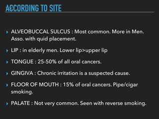 TEXTACCORDING TO SITE
▸ ALVEOBUCCAL SULCUS : Most common. More in Men.
Asso. with quid placement.
▸ LIP : in elderly men. Lower lip>upper lip
▸ TONGUE : 25-50% of all oral cancers.
▸ GINGIVA : Chronic irritation is a suspected cause.
▸ FLOOR OF MOUTH : 15% of oral cancers. Pipe/cigar
smoking.
▸ PALATE : Not very common. Seen with reverse smoking.
 