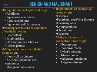 TEXT BENIGN AND MALIGNANT
•Benign tumours of epithelial origin
•Papilloma
•Squamous acanthoma
•Keratoacanthoma
•Pigmented cellular naevus
•Premalignant lesions & conditions
of epithelial origin
•Leucoplakia
•Erythroplakia
•Oral submucous fibrosis
•Lichen planus
•Malignant tumors of epithelial
tissue origin
•Basal cell carcinoma
•Adenoid squamous cell
carcinoma
•Malignant melanoma
‣ Begin tumors of connective
tissue origin
•Fibroma
•Peripheral ossifying fibroma
•Haemangioma
•Lymphangioma
•Chondroma
•Osteoma
‣ Malignant tumors of
connective tissue origin
• Fibrosarcoma
• Chondrosarcoma
• Ewing's sarcoma
• Osteosarcoma
• Malignant lymphoma
• Hodgkin's disease
 