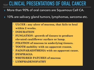 TEXT CLINICAL PRESENTATIONS OF ORAL CANCER
▸ More than 90% of oral cancers are Squamous Cell CA.
▸ 10% are salivary gland tumors, lymphomas, sarcoma etc.
‣ ULCER : any ulcer of mucosa, that fails to heal
within 2 weeks.
‣ INDURATION
‣ FUNGATION : growth of tissues to produce
elevated cauliflower surface or lump.
‣ FIXATION of mucosa to underlying tissues.
‣ TOOTH mobility with no apparent reason.
‣ PAIN/PARAESTHESIA with no apparent cause.
‣ DYSPHAGIA
‣ WHITE/RED PATCHES of mucosa
‣ LYMPHADENOPATHY
 