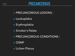 TEXT PRECANCEROUS
▸ PRECANCEROUS LESIONS :
▸ Leukoplakia
▸ Erythroplakia
▸ Smoker’s Palate
▸ PRECANCEROUS CONDITIONS :
▸ OSMF
▸ Lichen Planus
 