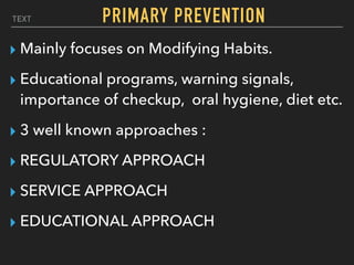 TEXT PRIMARY PREVENTION
▸ Mainly focuses on Modifying Habits.
▸ Educational programs, warning signals,
importance of checkup, oral hygiene, diet etc.
▸ 3 well known approaches :
▸ REGULATORY APPROACH
▸ SERVICE APPROACH
▸ EDUCATIONAL APPROACH
 