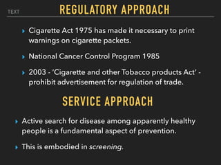 TEXT
▸ Cigarette Act 1975 has made it necessary to print
warnings on cigarette packets.
▸ National Cancer Control Program 1985
▸ 2003 - ‘Cigarette and other Tobacco products Act’ -
prohibit advertisement for regulation of trade.
REGULATORY APPROACH
SERVICE APPROACH
▸ Active search for disease among apparently healthy
people is a fundamental aspect of prevention.
▸ This is embodied in screening.
 