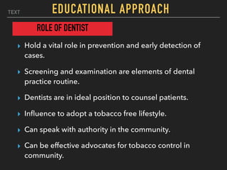 TEXT EDUCATIONAL APPROACH
▸ Hold a vital role in prevention and early detection of
cases.
▸ Screening and examination are elements of dental
practice routine.
▸ Dentists are in ideal position to counsel patients.
▸ Inﬂuence to adopt a tobacco free lifestyle.
▸ Can speak with authority in the community.
▸ Can be effective advocates for tobacco control in
community.
ROLE OF DENTIST
 