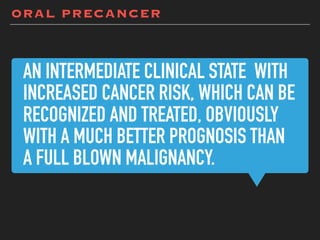 AN INTERMEDIATE CLINICAL STATE WITH
INCREASED CANCER RISK, WHICH CAN BE
RECOGNIZED AND TREATED, OBVIOUSLY
WITH A MUCH BETTER PROGNOSIS THAN
A FULL BLOWN MALIGNANCY.
ORAL PRECANCER
 