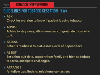 TEXT TOBACCO INTERVENTION
GUIDELINES FOR TOBACCO CESSATION : 5 A’s
▸ ASK  
Check for oral sign to know if patient is using tobacco.
▸ ADVISE 
Advise to stay away, afﬁrm non-use, congratulate those who
quit.
▸ ASSESS 
patients readiness to quit. Assess level of dependence.
▸ ASSIST 
Set a ﬁrm quit date, support from family and friends, reduce
tobacco, anticipate challenges.
▸ ARRANGE 
for follow ups. Revisits, telephone contact etc.
 