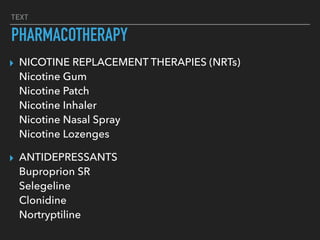 TEXT
PHARMACOTHERAPY
▸ NICOTINE REPLACEMENT THERAPIES (NRTs) 
Nicotine Gum 
Nicotine Patch 
Nicotine Inhaler 
Nicotine Nasal Spray 
Nicotine Lozenges
▸ ANTIDEPRESSANTS 
Buproprion SR 
Selegeline 
Clonidine 
Nortryptiline
 