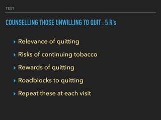 TEXT
COUNSELLING THOSE UNWILLING TO QUIT : 5 R’s
▸ Relevance of quitting
▸ Risks of continuing tobacco
▸ Rewards of quitting
▸ Roadblocks to quitting
▸ Repeat these at each visit
 