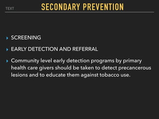 TEXT
▸ SCREENING
▸ EARLY DETECTION AND REFERRAL
▸ Community level early detection programs by primary
health care givers should be taken to detect precancerous
lesions and to educate them against tobacco use.
SECONDARY PREVENTION
 