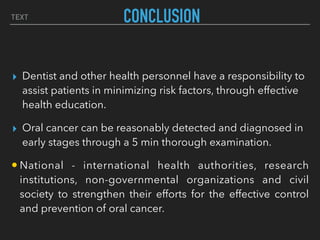 TEXT CONCLUSION
▸ Dentist and other health personnel have a responsibility to
assist patients in minimizing risk factors, through effective
health education.
▸ Oral cancer can be reasonably detected and diagnosed in
early stages through a 5 min thorough examination.
• National - international health authorities, research
institutions, non-governmental organizations and civil
society to strengthen their efforts for the effective control
and prevention of oral cancer.
 