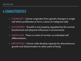 DEFINITION
4 CHARACTERISTICS
▸ CLONALITY : Cancer originates from genetic changes in single
cell which proliferates to form a clone of malignant cells.
▸ AUTONOMY : Growth is not properly regulated by the normal
biochemical and physical inﬂuences in environment.
▸ ANAPLASIA : There is a lack of normal, co-ordinated cell
differentiation.
▸ METASTASIS : Cancer cells develop capacity for discontinuous
growth and dissemination to other parts of body.
 
