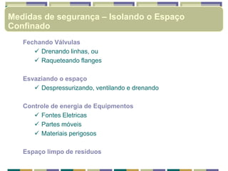 Fechando Válvulas
 Drenando linhas, ou
 Raqueteando flanges
Esvaziando o espaço
 Despressurizando, ventilando e drenando
Controle de energia de Equipmentos
 Fontes Eletricas
 Partes móveis
 Materiais perigosos
Espaço limpo de resíduos
Medidas de segurança – Isolando o Espaço
Confinado
 
