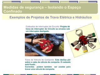 Exemplos de Projetos de Trava Elétrica e Hidráulico
Cadeados de interruptor de Circuito: Projeto de
trava de interruptor de Circuito se encaixa sob
um interruptor desligado.
Trava de Válvula de Comporta: Este desliza pôr
sobre o cabo da válvula de comporta. O cadeado
está fixado .
Correntes podem também ser usadas para
travar uma válvula de comporta.
Medidas de segurança – Isolando o Espaço
Confinado
 
