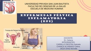UNIVERSIDAD PRIVADA SAN JUAN BAUTISTA
FACULTAD DE CIENCIAS DE LA SALUD
ESCUELA DE MEDICINA HUMANA
DOCENTE:
Dr. Cabana
INTEGRANTES:
CARRILLO DIESTRA Gabriela
CHANCA ALVARADO Celina.
.DEZA SANZ Michelle
ENFERMEDAD PÉLVICA
INFLAMATORIA
(EPI)
 